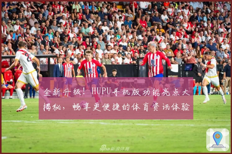 全新升级！HUPU手机版功能亮点大揭秘，畅享更便捷的体育资讯体验