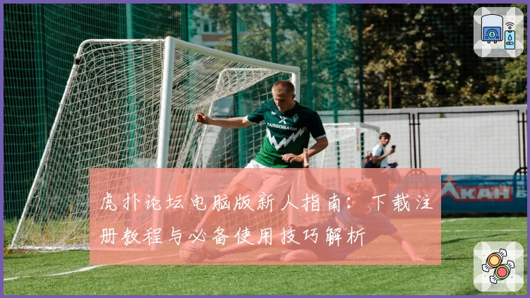 虎扑论坛电脑版新人指南：下载注册教程与必备使用技巧解析