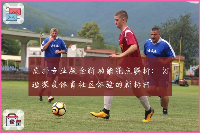 虎扑专业版全新功能亮点解析：打造深度体育社区体验的新标杆