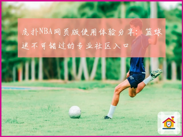 虎扑NBA网页版使用体验分享：篮球迷不可错过的专业社区入口