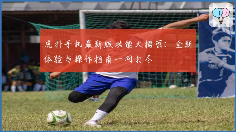 虎扑手机最新版功能大揭密：全新体验与操作指南一网打尽