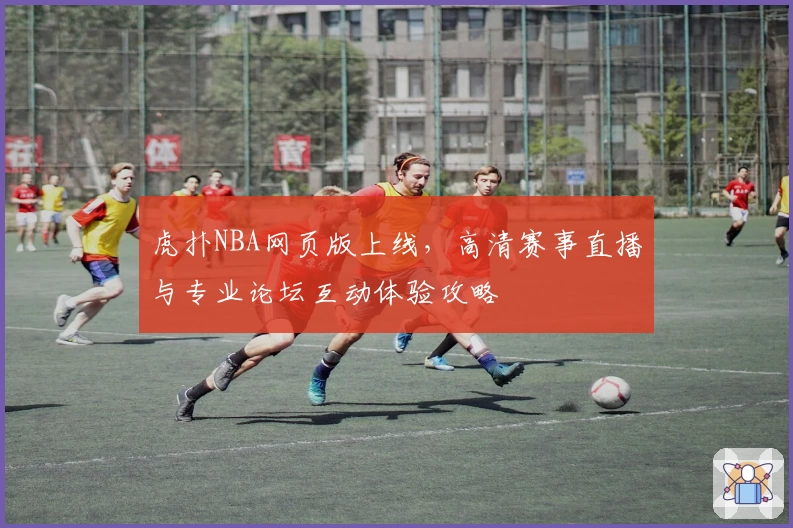 虎扑NBA网页版上线，高清赛事直播与专业论坛互动体验攻略
