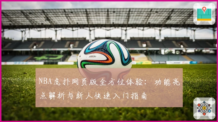 NBA虎扑网页版全方位体验：功能亮点解析与新人快速入门指南