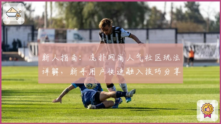 新人指南：虎扑网高人气社区玩法详解，新手用户快速融入技巧分享