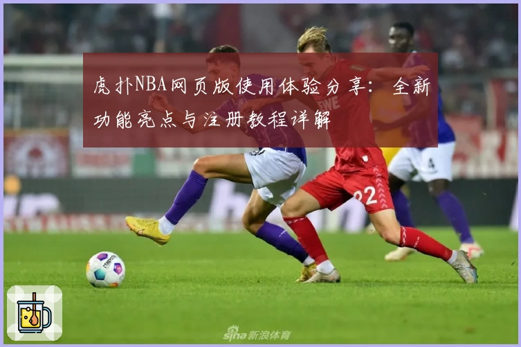 虎扑NBA网页版使用体验分享：全新功能亮点与注册教程详解