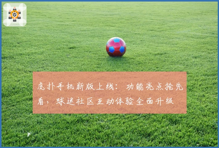 虎扑手机新版上线：功能亮点抢先看，球迷社区互动体验全面升级