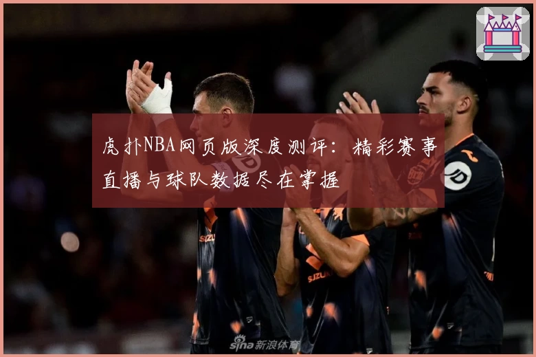虎扑NBA网页版深度测评：精彩赛事直播与球队数据尽在掌握