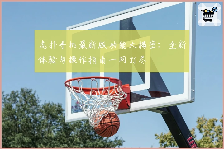 虎扑手机最新版功能大揭密：全新体验与操作指南一网打尽