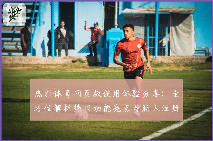 虎扑体育网页版使用体验分享：全方位解析热门功能亮点与新人注册教程