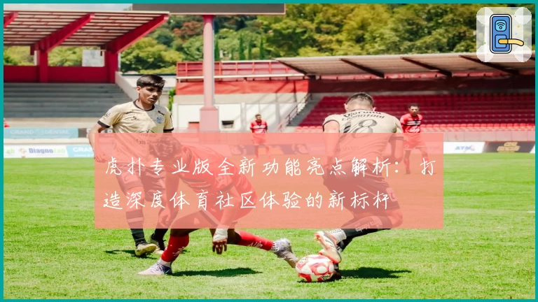 虎扑专业版全新功能亮点解析：打造深度体育社区体验的新标杆