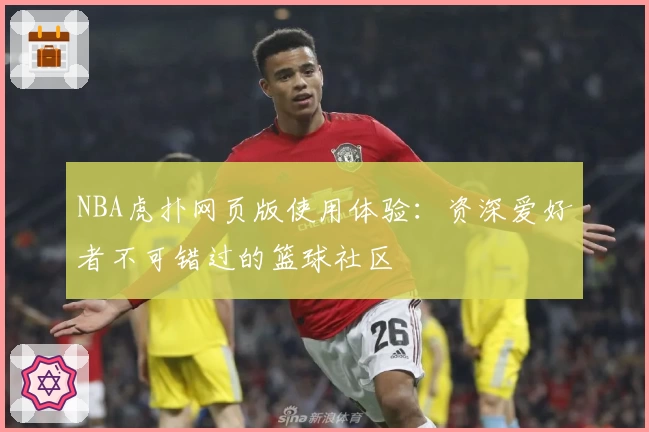 NBA虎扑网页版使用体验：资深爱好者不可错过的篮球社区