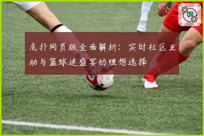 虎扑网页版全面解析：实时社区互动与篮球迷盛宴的理想选择