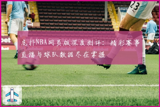 虎扑NBA网页版深度测评：精彩赛事直播与球队数据尽在掌握