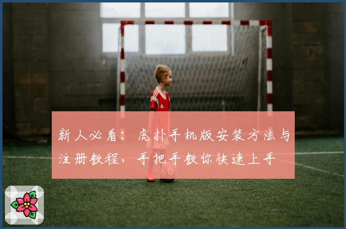 新人必看：虎扑手机版安装方法与注册教程，手把手教你快速上手