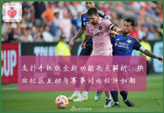 虎扑手机版全新功能亮点解析：热血社区互动与赛事讨论好评如潮