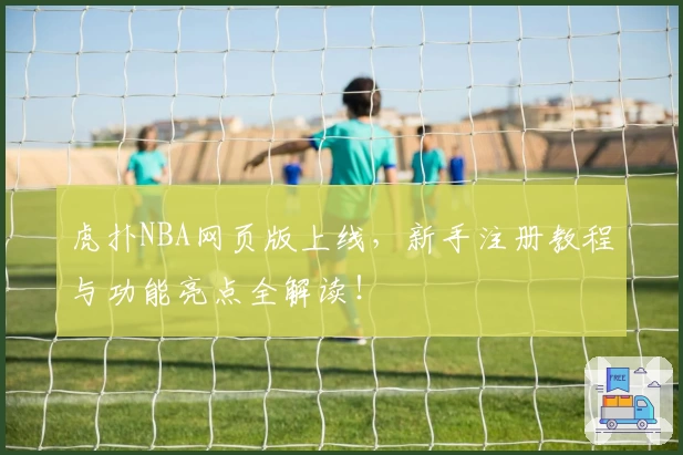 虎扑NBA网页版上线，新手注册教程与功能亮点全解读！