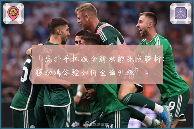 「虎扑手机版全新功能亮点解析：移动端体验如何全面升级？」