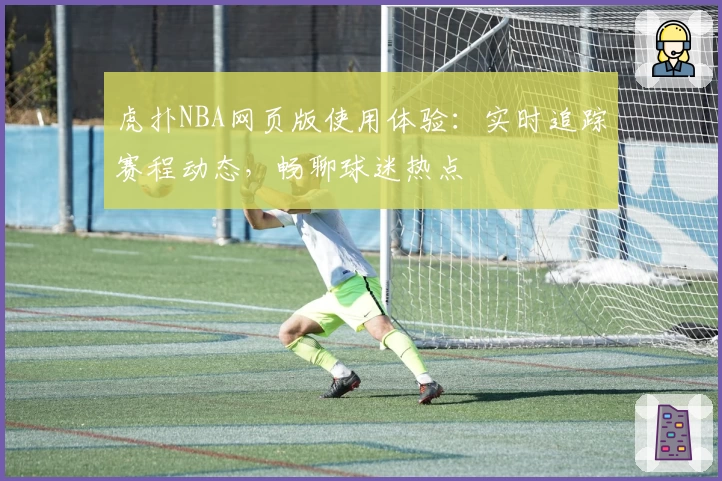 虎扑NBA网页版使用体验：实时追踪赛程动态，畅聊球迷热点