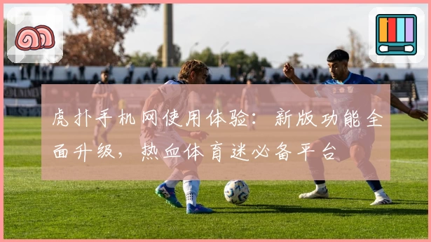 虎扑手机网使用体验：新版功能全面升级，热血体育迷必备平台