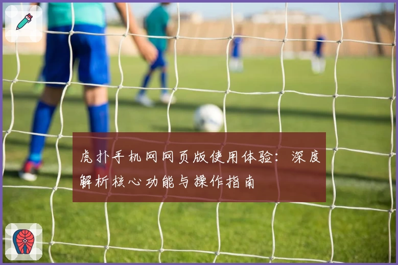 虎扑手机网网页版使用体验：深度解析核心功能与操作指南