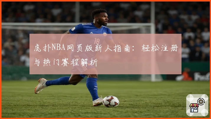 虎扑NBA网页版新人指南:轻松注册与热门赛程解析
