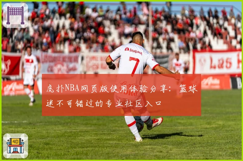 虎扑NBA网页版使用体验分享：篮球迷不可错过的专业社区入口
