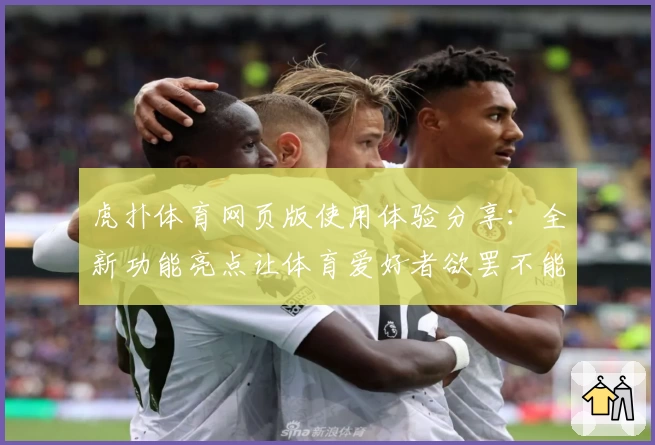 虎扑体育网页版使用体验分享：全新功能亮点让体育爱好者欲罢不能