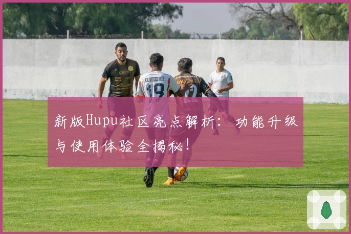 新版Hupu社区亮点解析:功能升级与使用体验全揭秘!