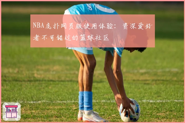 NBA虎扑网页版使用体验：资深爱好者不可错过的篮球社区