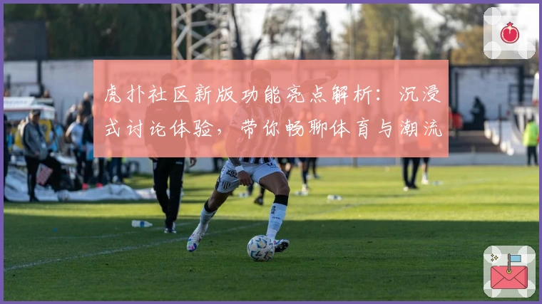 虎扑社区新版功能亮点解析：沉浸式讨论体验，带你畅聊体育与潮流文化