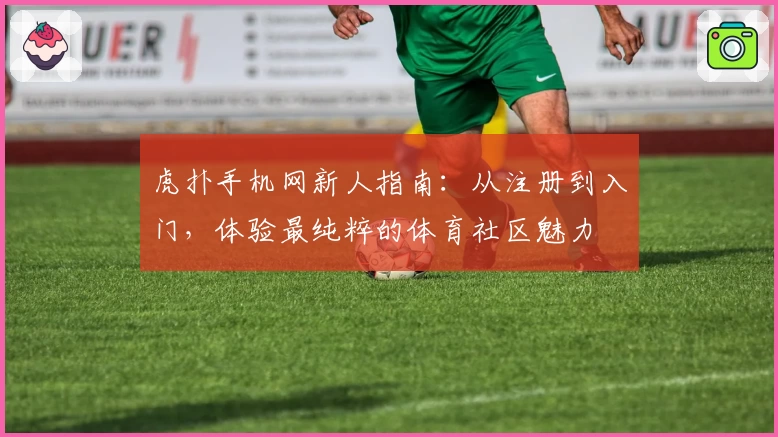 虎扑手机网新人指南：从注册到入门，体验最纯粹的体育社区魅力