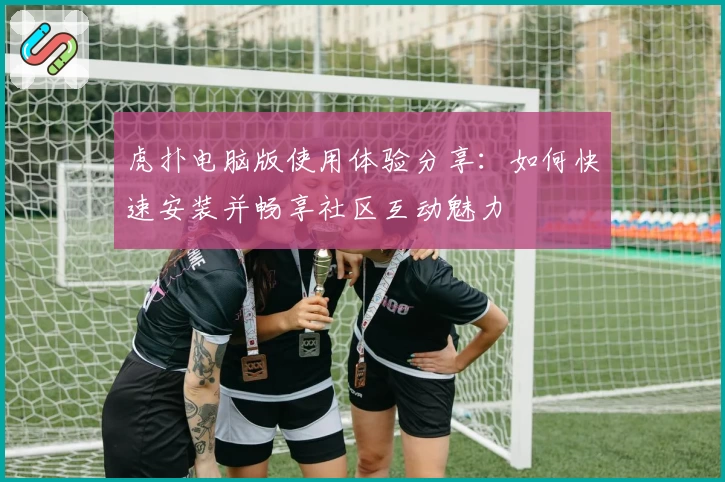 虎扑电脑版使用体验分享：如何快速安装并畅享社区互动魅力